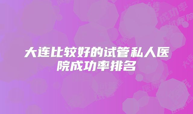 大连比较好的试管私人医院成功率排名