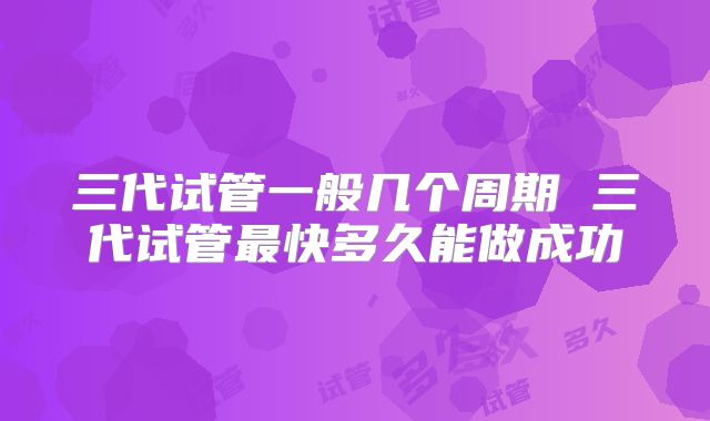 三代试管一般几个周期 三代试管最快多久能做成功