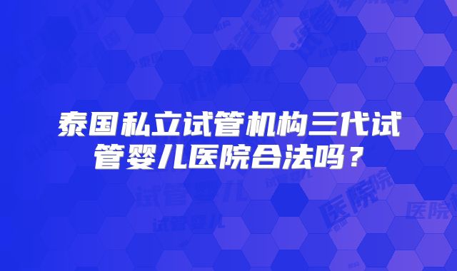 泰国私立试管机构三代试管婴儿医院合法吗?
