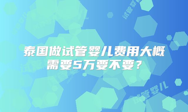 泰国做试管婴儿费用大概需要5万要不要？
