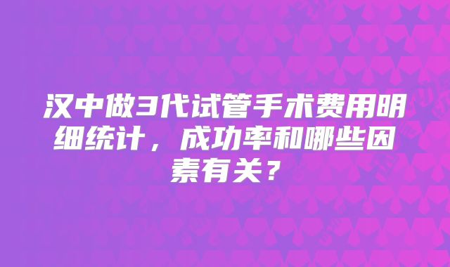 汉中做3代试管手术费用明细统计，成功率和哪些因素有关？