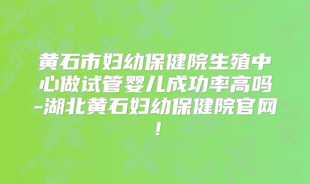 黄石市妇幼保健院生殖中心做试管婴儿成功率高吗-湖北黄石妇幼保健院官网！