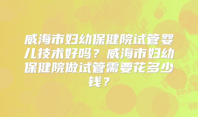 威海市妇幼保健院试管婴儿技术好吗？威海市妇幼保健院做试管需要花多少钱？