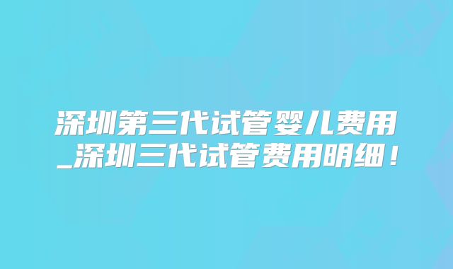 深圳第三代试管婴儿费用_深圳三代试管费用明细！