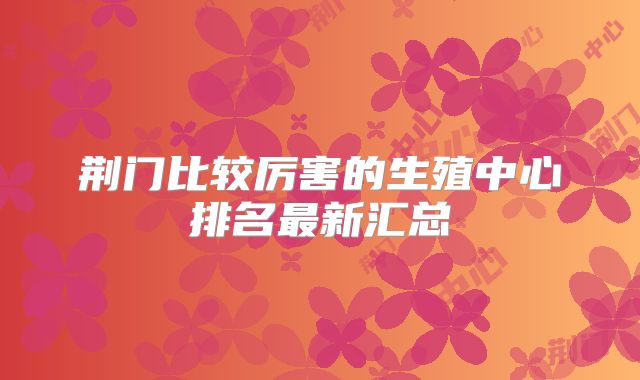 荆门比较厉害的生殖中心排名最新汇总