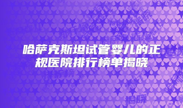 哈萨克斯坦试管婴儿的正规医院排行榜单揭晓