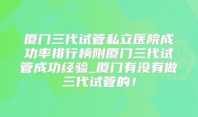 厦门三代试管私立医院成功率排行榜附厦门三代试管成功经验_厦门有没有做三代试管的!