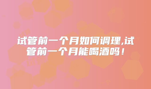 试管前一个月如何调理,试管前一个月能喝酒吗！
