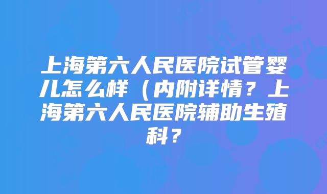 上海第六人民医院试管婴儿怎么样(内附详情?上海第六人民医院辅助生殖科?