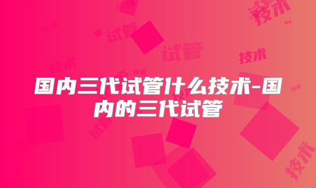 国内三代试管什么技术-国内的三代试管