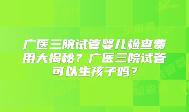 广医三院试管婴儿检查费用大揭秘?广医三院试管可以生孩子吗?