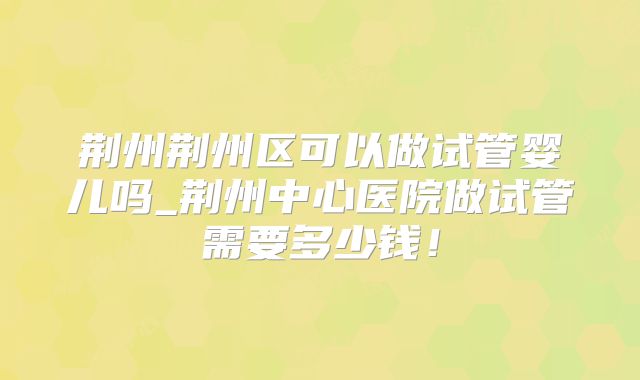 荆州荆州区可以做试管婴儿吗_荆州中心医院做试管需要多少钱！
