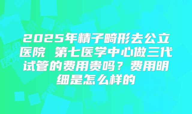 2025年精子畸形去公立医院 第七医学中心做三代试管的费用贵吗？费用明细是怎么样的
