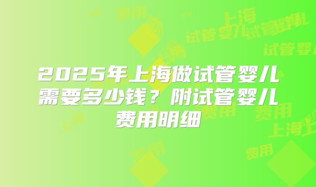 2025年上海做试管婴儿需要多少钱？附试管婴儿费用明细