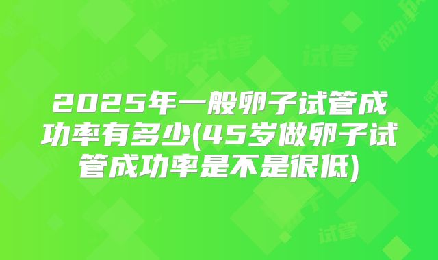 2025年一般卵子试管成功率有多少(45岁做卵子试管成功率是不是很低)