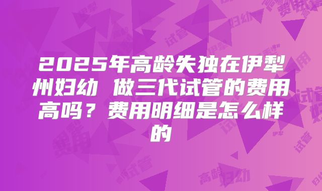 2025年高龄失独在伊犁州妇幼 做三代试管的费用高吗？费用明细是怎么样的