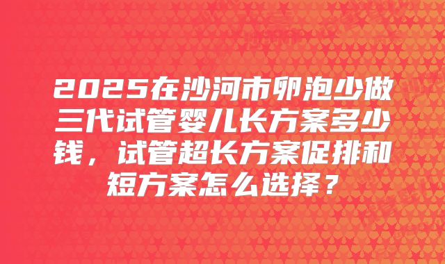 2025在沙河市卵泡少做三代试管婴儿长方案多少钱，试管超长方案促排和短方案怎么选择？