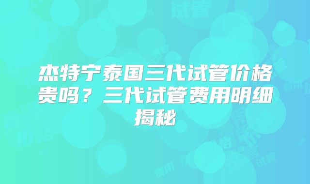 杰特宁泰国三代试管价格贵吗？三代试管费用明细揭秘