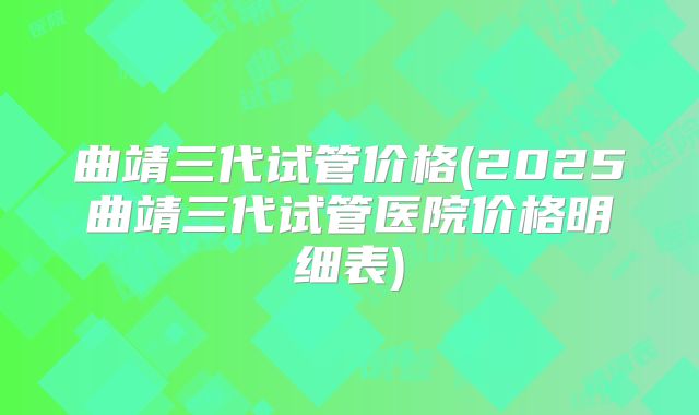 曲靖三代试管价格(2025曲靖三代试管医院价格明细表)