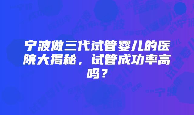 宁波做三代试管婴儿的医院大揭秘，试管成功率高吗？