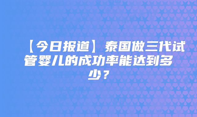 【今日报道】泰国做三代试管婴儿的成功率能达到多少？