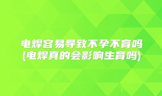 电焊容易导致不孕不育吗(电焊真的会影响生育吗)