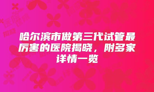 哈尔滨市做第三代试管最厉害的医院揭晓，附多家详情一览