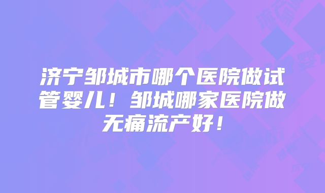 济宁邹城市哪个医院做试管婴儿！邹城哪家医院做无痛流产好！