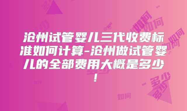 沧州试管婴儿三代收费标准如何计算-沧州做试管婴儿的全部费用大概是多少！