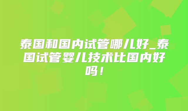 泰国和国内试管哪儿好_泰国试管婴儿技术比国内好吗！