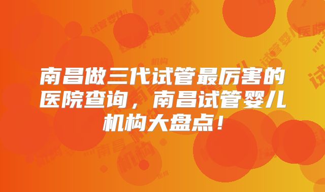 南昌做三代试管最厉害的医院查询，南昌试管婴儿机构大盘点！