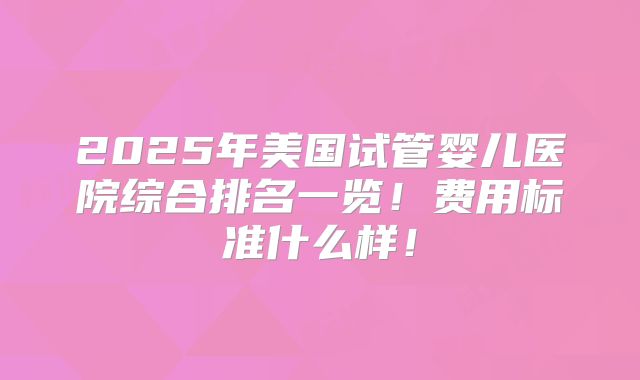 2025年美国试管婴儿医院综合排名一览!费用标准什么样!