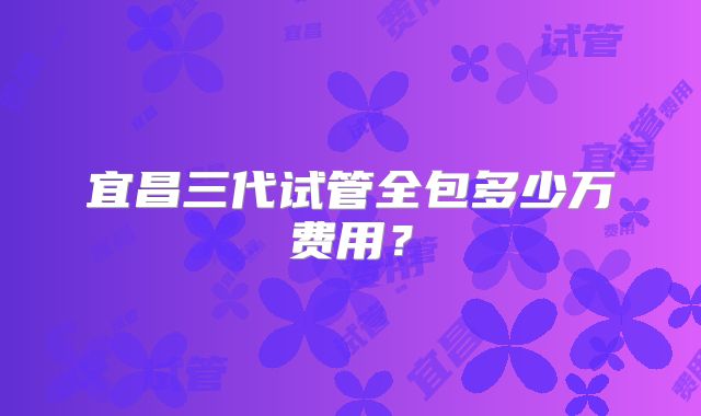 宜昌三代试管全包多少万费用?