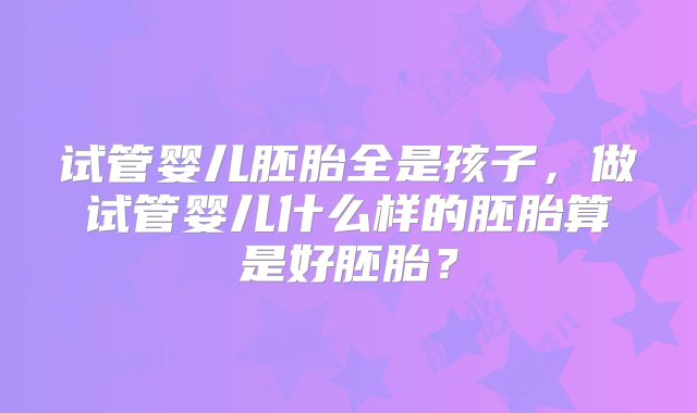 试管婴儿胚胎全是孩子，做试管婴儿什么样的胚胎算是好胚胎？