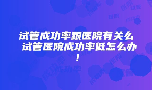 试管成功率跟医院有关么 试管医院成功率低怎么办！
