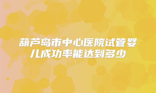 葫芦岛市中心医院试管婴儿成功率能达到多少