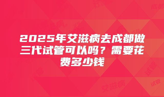 2025年艾滋病去成都做三代试管可以吗?需要花费多少钱