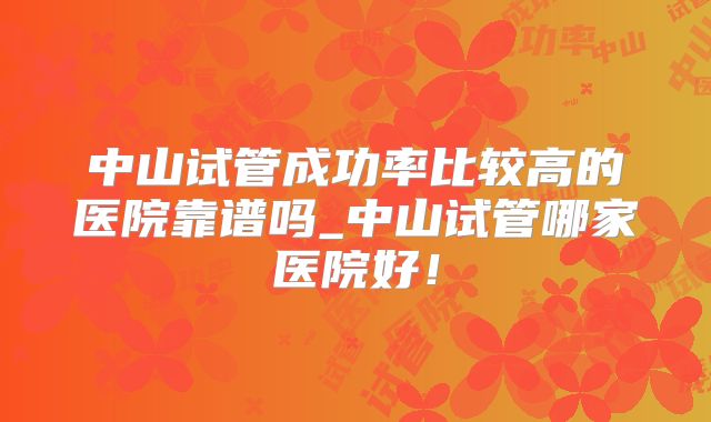 中山试管成功率比较高的医院靠谱吗_中山试管哪家医院好！