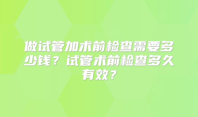 做试管加术前检查需要多少钱？试管术前检查多久有效？