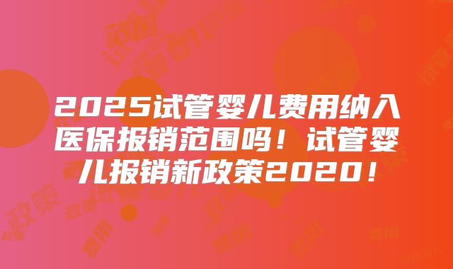2025试管婴儿费用纳入医保报销范围吗!试管婴儿报销新政策2020!