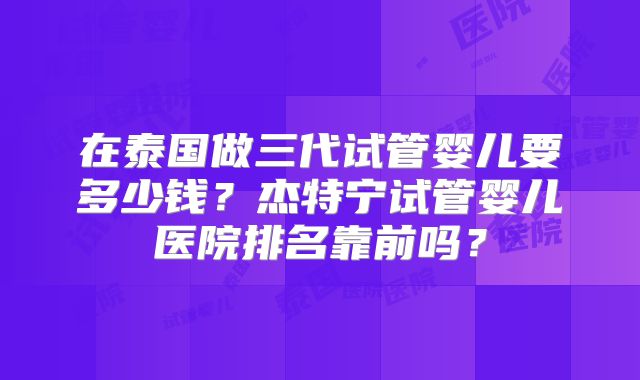 在泰国做三代试管婴儿要多少钱？杰特宁试管婴儿医院排名靠前吗？