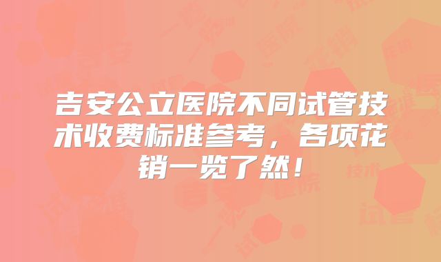 吉安公立医院不同试管技术收费标准参考,各项花销一览了然!
