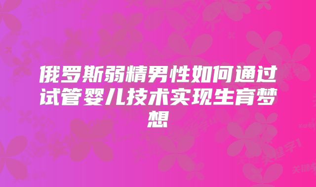 俄罗斯弱精男性如何通过试管婴儿技术实现生育梦想