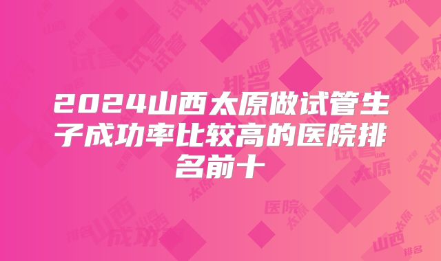 2024山西太原做试管生子成功率比较高的医院排名前十