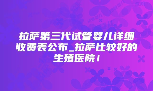 拉萨第三代试管婴儿详细收费表公布_拉萨比较好的生殖医院!