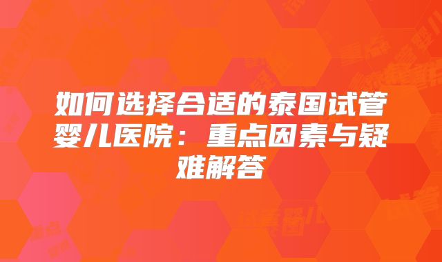 如何选择合适的泰国试管婴儿医院:重点因素与疑难解答