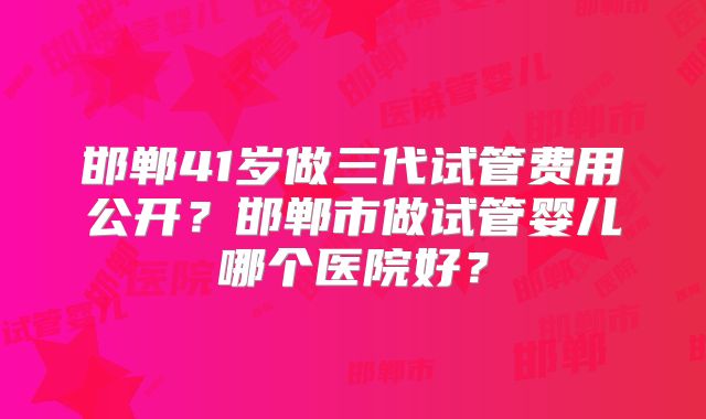 邯郸41岁做三代试管费用公开？邯郸市做试管婴儿哪个医院好？