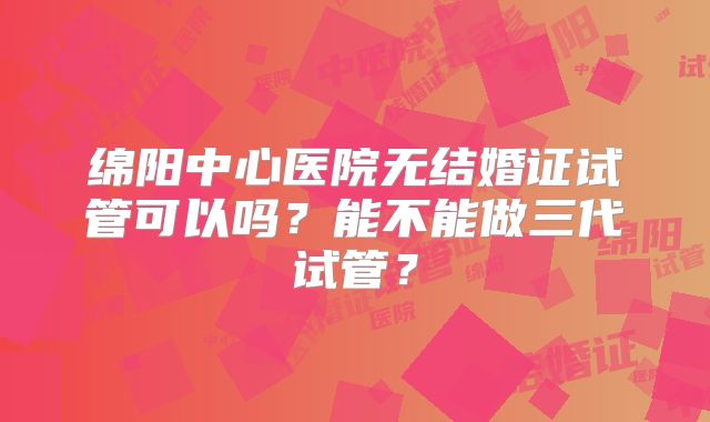 绵阳中心医院无结婚证试管可以吗？能不能做三代试管？
