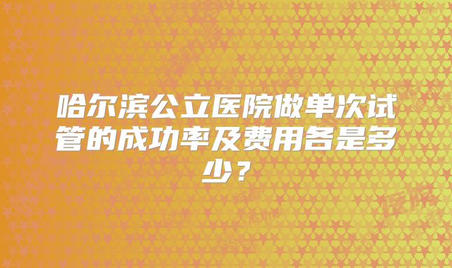 哈尔滨公立医院做单次试管的成功率及费用各是多少？