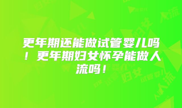 更年期还能做试管婴儿吗！更年期妇女怀孕能做人流吗！